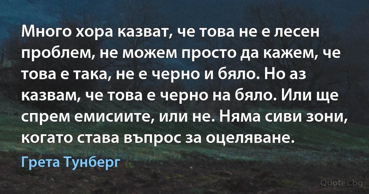 Много хора казват, че това не е лесен проблем, не можем просто да кажем, че това е така, не е черно и бяло. Но аз казвам, че това е черно на бяло. Или ще спрем емисиите, или не. Няма сиви зони, когато става въпрос за оцеляване. (Грета Тунберг)