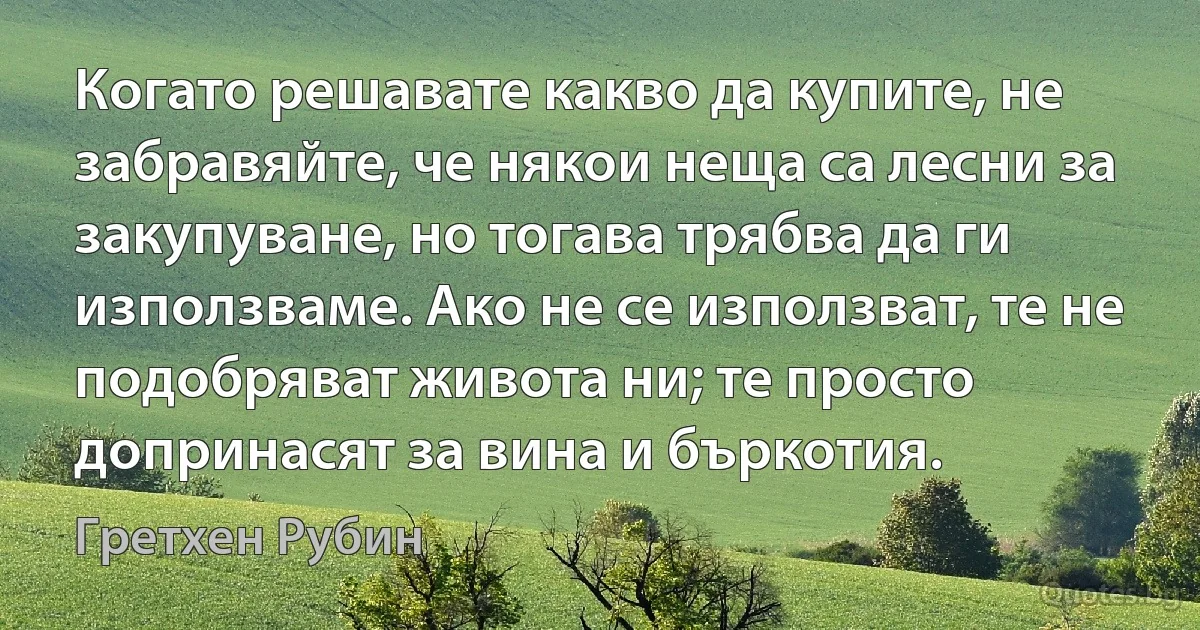 Когато решавате какво да купите, не забравяйте, че някои неща са лесни за закупуване, но тогава трябва да ги използваме. Ако не се използват, те не подобряват живота ни; те просто допринасят за вина и бъркотия. (Гретхен Рубин)