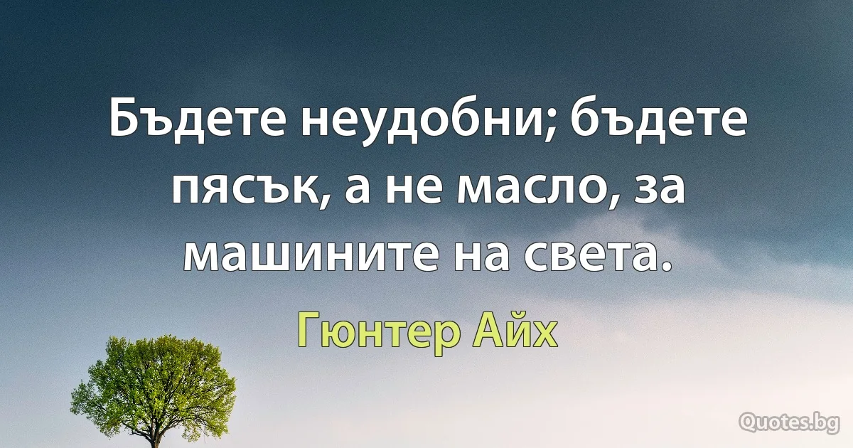 Бъдете неудобни; бъдете пясък, а не масло, за машините на света. (Гюнтер Айх)