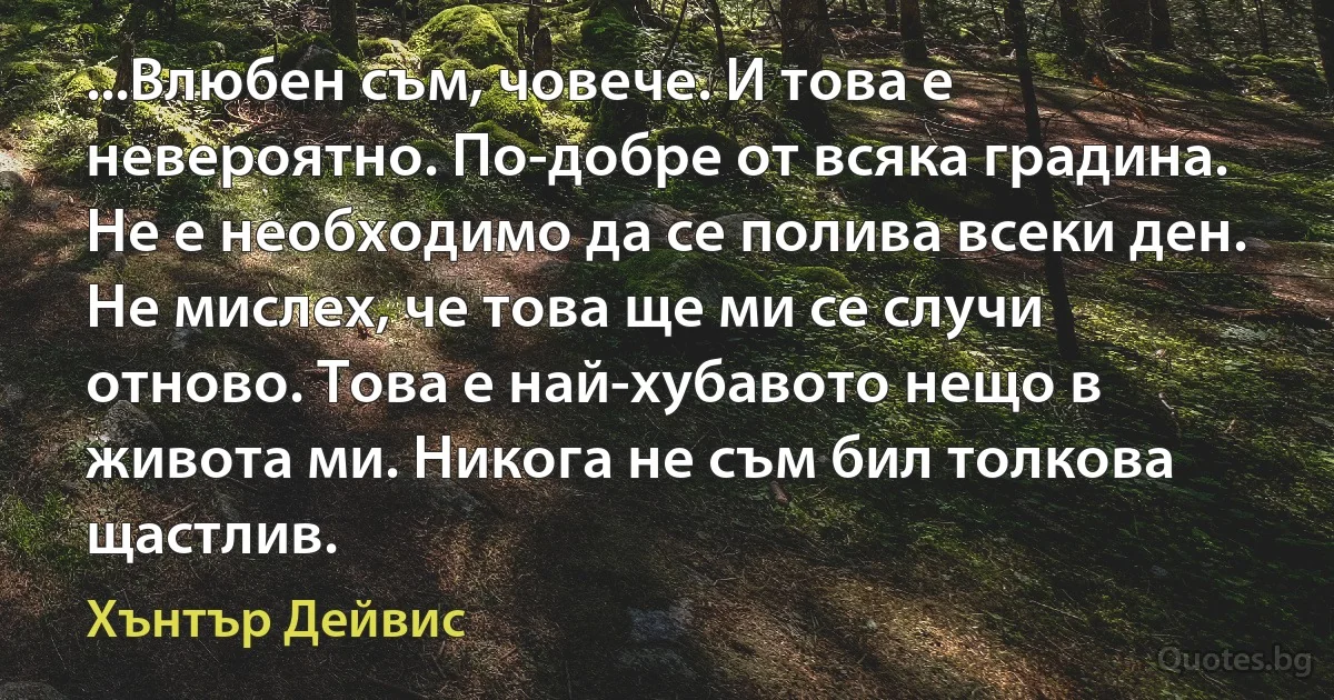 ...Влюбен съм, човече. И това е невероятно. По-добре от всяка градина. Не е необходимо да се полива всеки ден. Не мислех, че това ще ми се случи отново. Това е най-хубавото нещо в живота ми. Никога не съм бил толкова щастлив. (Хънтър Дейвис)