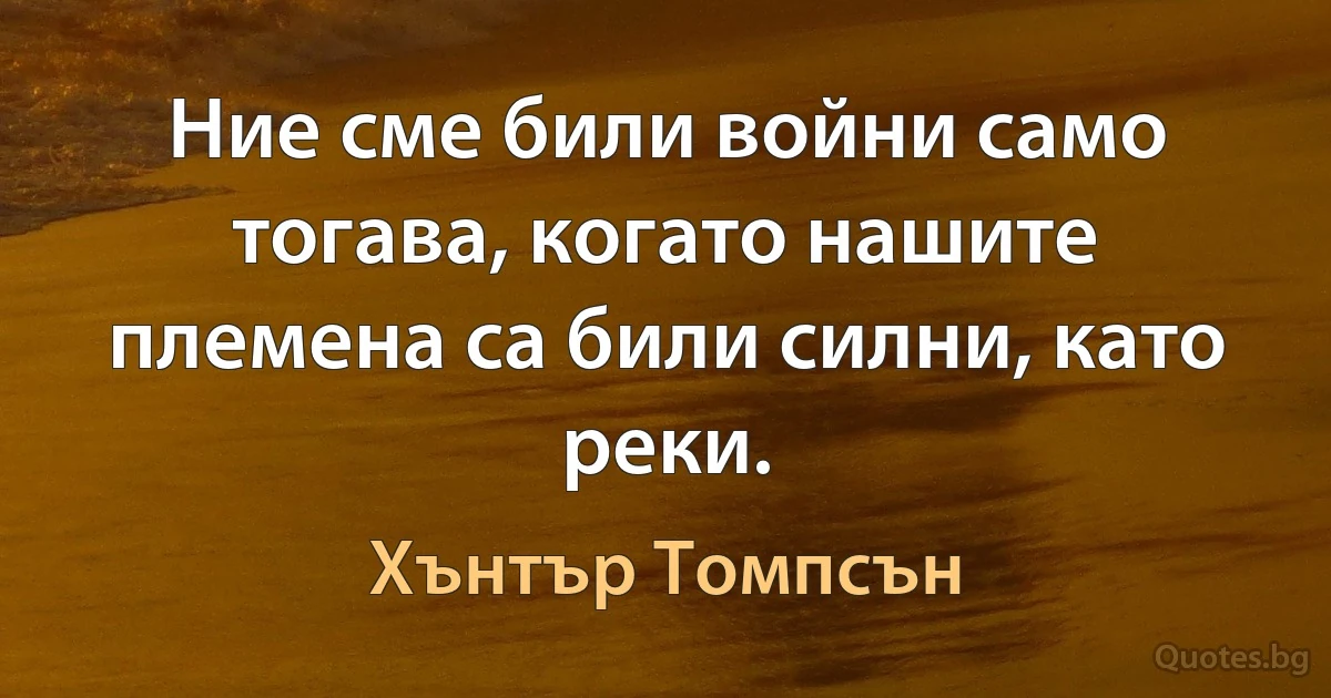 Ние сме били войни само тогава, когато нашите племена са били силни, като реки. (Хънтър Томпсън)