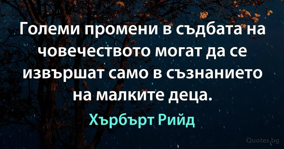 Големи промени в съдбата на човечеството могат да се извършат само в съзнанието на малките деца. (Хърбърт Рийд)