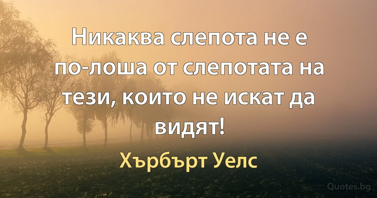 Никаква слепота не е по-лоша от слепотата на тези, които не искат да видят! (Хърбърт Уелс)