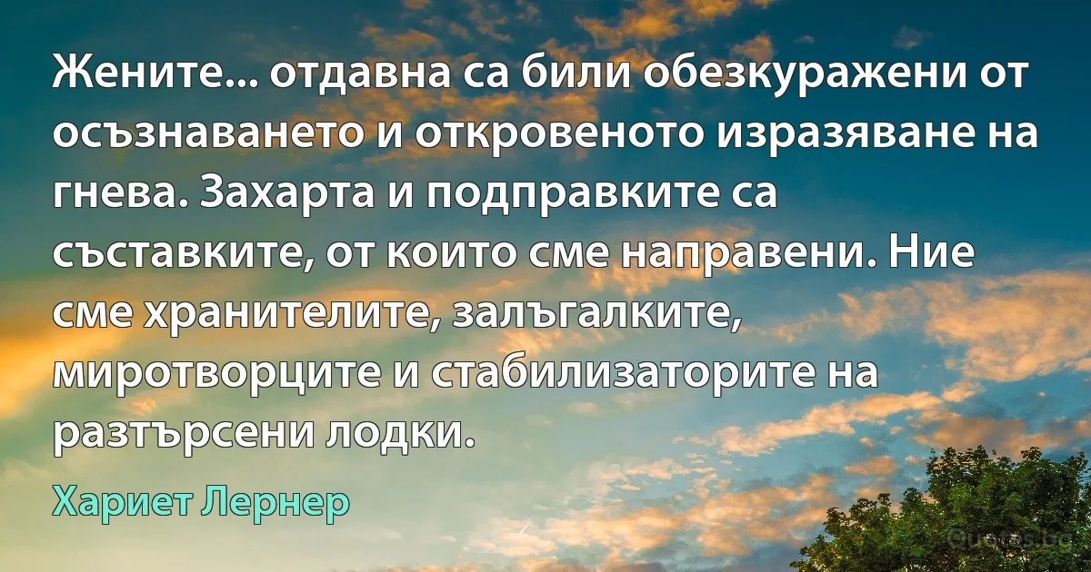 Жените... отдавна са били обезкуражени от осъзнаването и откровеното изразяване на гнева. Захарта и подправките са съставките, от които сме направени. Ние сме хранителите, залъгалките, миротворците и стабилизаторите на разтърсени лодки. (Хариет Лернер)