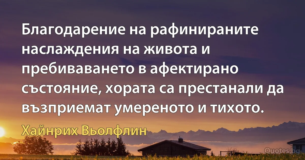 Благодарение на рафинираните наслаждения на живота и пребиваването в афектирано състояние, хората са престанали да възприемат умереното и тихото. (Хайнрих Вьолфлин)