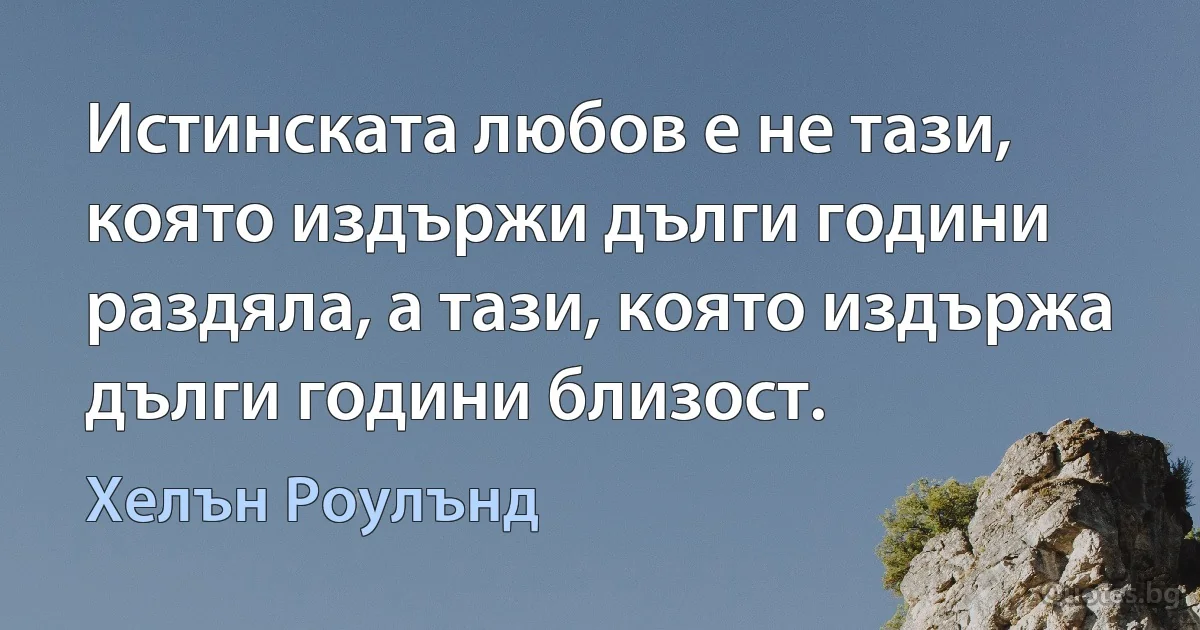 Истинската любов е не тази, която издържи дълги години раздяла, а тази, която издържа дълги години близост. (Хелън Роулънд)