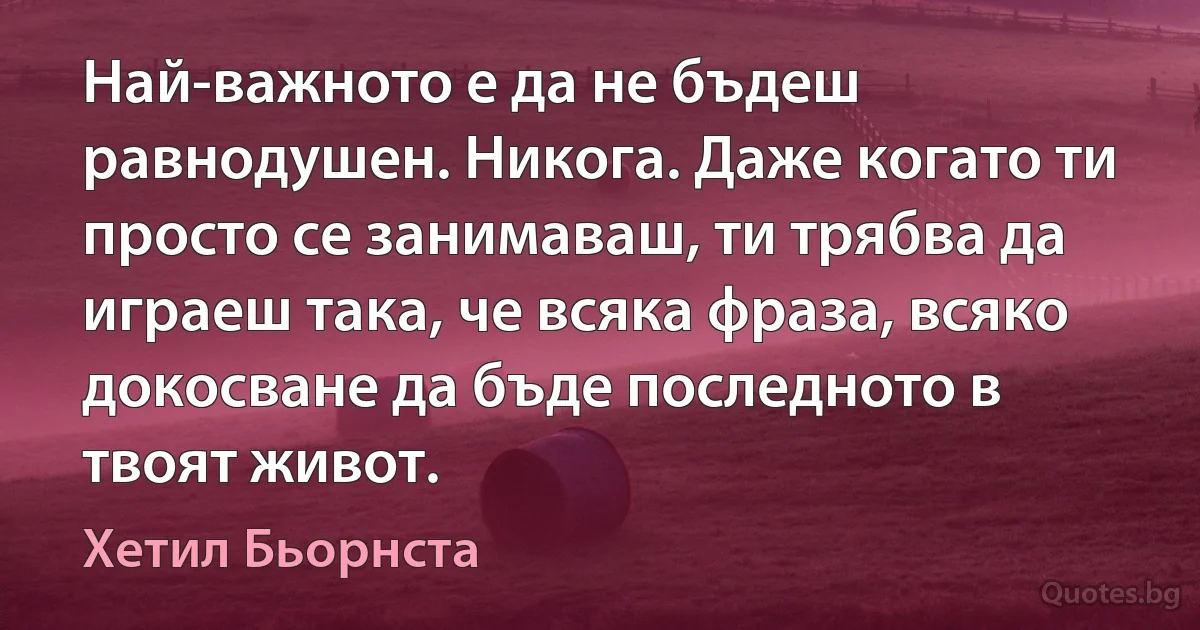 Най-важното е да не бъдеш равнодушен. Никога. Даже когато ти просто се занимаваш, ти трябва да играеш така, че всяка фраза, всяко докосване да бъде последното в твоят живот. (Хетил Бьорнста)