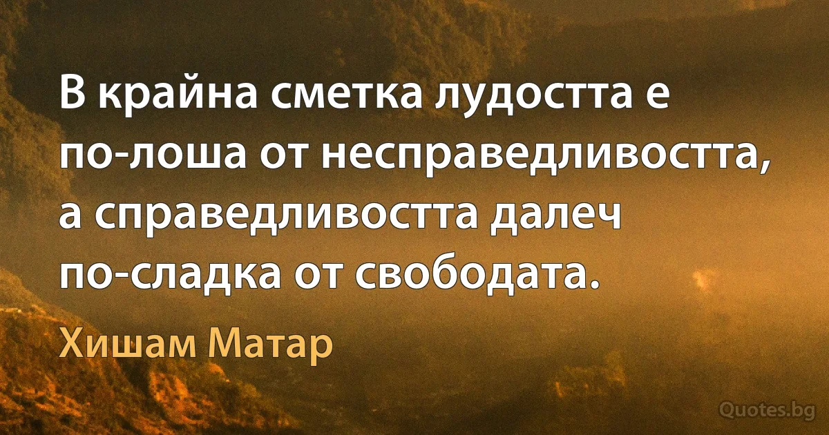 В крайна сметка лудостта е по-лоша от несправедливостта, а справедливостта далеч по-сладка от свободата. (Хишам Матар)