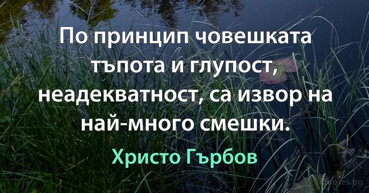 По принцип човешката тъпота и глупост, неадекватност, са извор на най-много смешки. (Христо Гърбов)