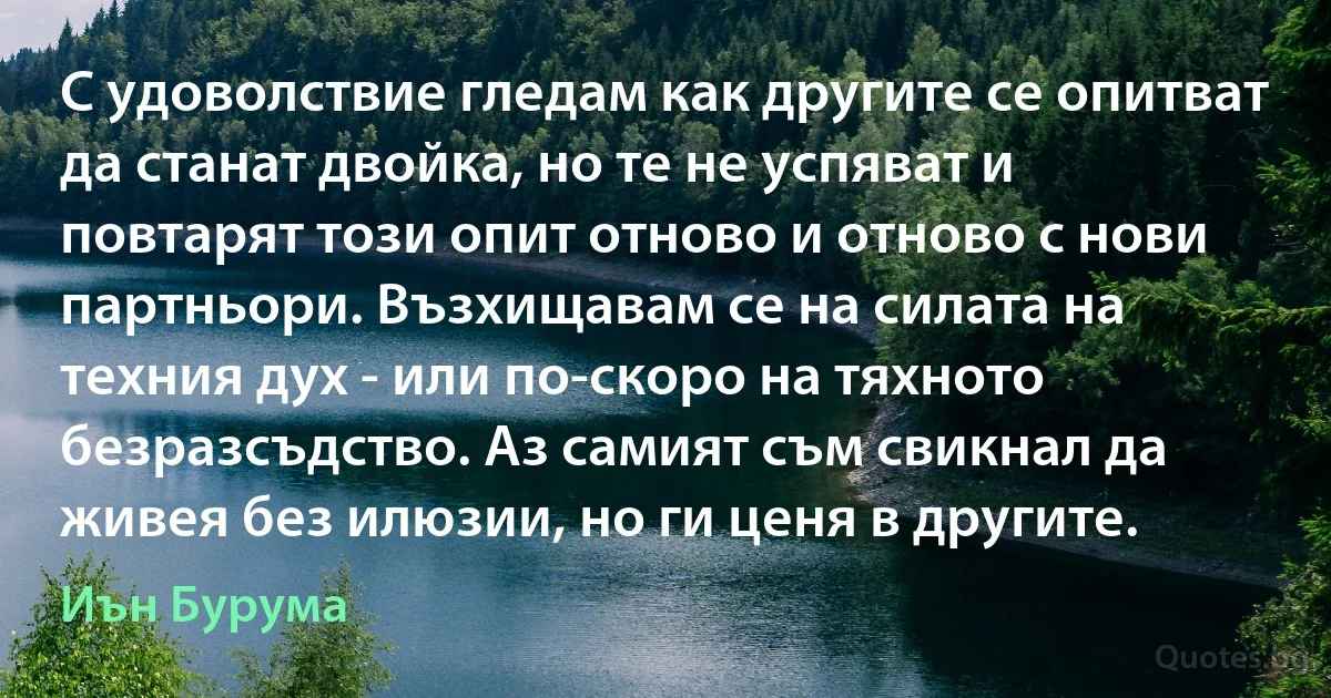 С удоволствие гледам как другите се опитват да станат двойка, но те не успяват и повтарят този опит отново и отново с нови партньори. Възхищавам се на силата на техния дух - или по-скоро на тяхното безразсъдство. Аз самият съм свикнал да живея без илюзии, но ги ценя в другите. (Иън Бурума)