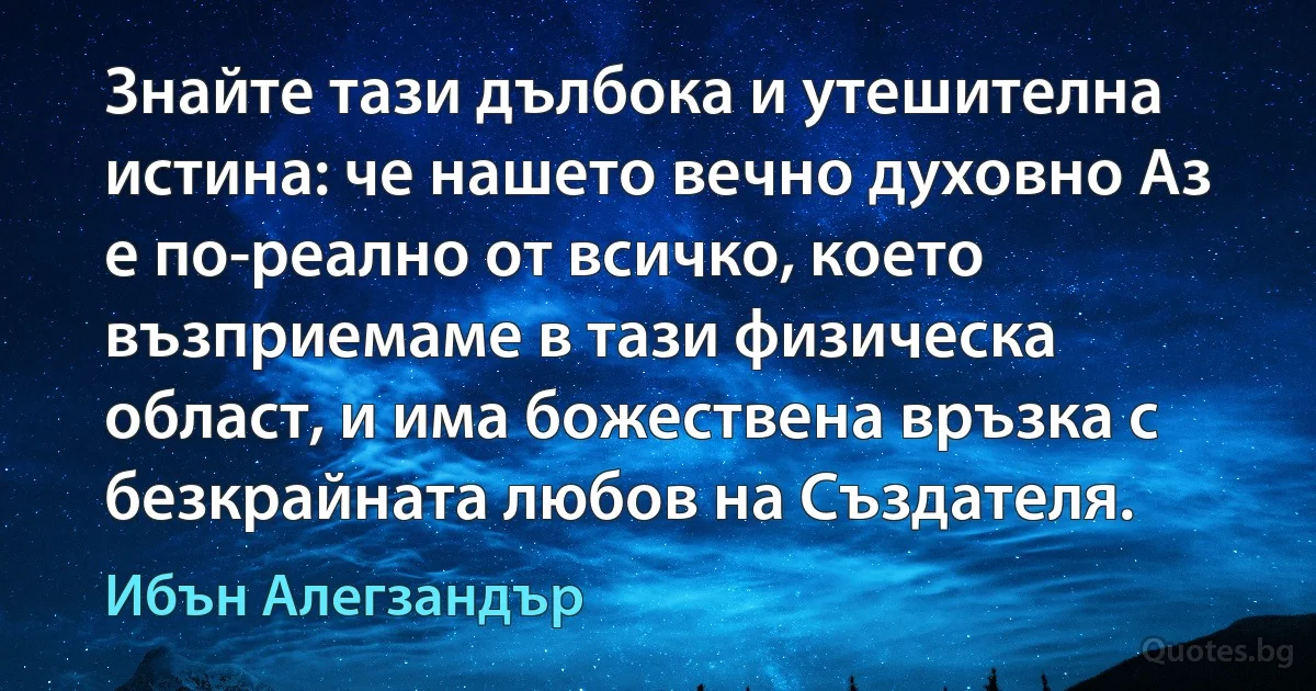 Знайте тази дълбока и утешителна истина: че нашето вечно духовно Аз е по-реално от всичко, което възприемаме в тази физическа област, и има божествена връзка с безкрайната любов на Създателя. (Ибън Алегзандър)