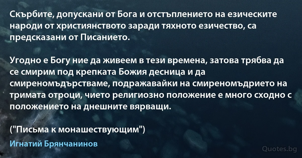 Скърбите, допускани от Бога и отстъплението на езическите народи от християнството заради тяхното езичество, са предсказани от Писанието. 

Угодно е Богу ние да живеем в тези времена, затова трябва да се смирим под крепката Божия десница и да смиреномъдърстваме, подражавайки на смиреномъдрието на тримата отроци, чието религиозно положение е много сходно с положението на днешните вярващи.

("Письма к монашествующим") (Игнатий Брянчанинов)