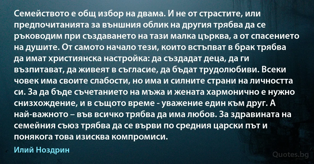 Семейството е общ избор на двама. И не от страстите, или предпочитанията за външния облик на другия трябва да се ръководим при създаването на тази малка църква, а от спасението на душите. От самото начало тези, които встъпват в брак трябва да имат християнска настройка: да създадат деца, да ги възпитават, да живеят в съгласие, да бъдат трудолюбиви. Всеки човек има своите слабости, но има и силните страни на личността си. За да бъде съчетанието на мъжа и жената хармонично е нужно снизхождение, и в същото време - уважение един към друг. А най-важното – във всичко трябва да има любов. За здравината на семейния съюз трябва да се върви по средния царски път и понякога това изисква компромиси. (Илий Ноздрин)