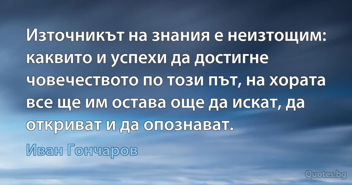 Източникът на знания е неизтощим: каквито и успехи да достигне човечеството по този път, на хората все ще им остава още да искат, да откриват и да опознават. (Иван Гончаров)