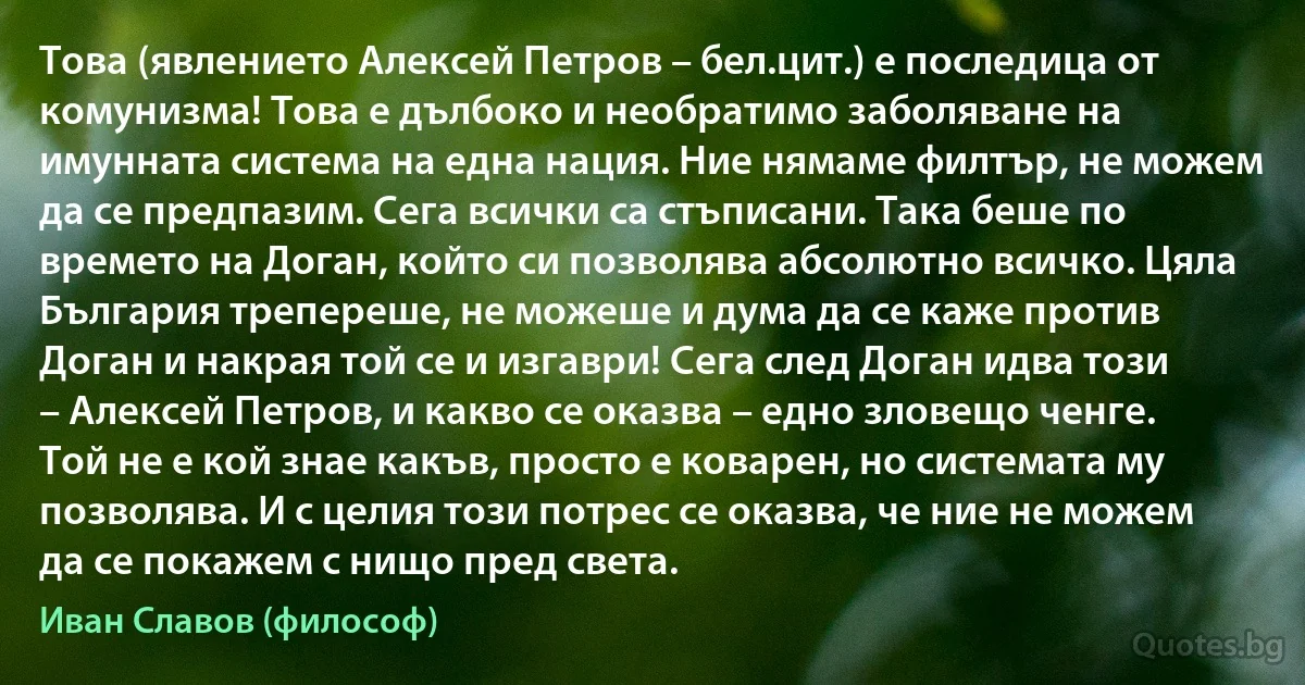 Това (явлението Алексей Петров – бел.цит.) е последица от комунизма! Това е дълбоко и необратимо заболяване на имунната система на една нация. Ние нямаме филтър, не можем да се предпазим. Сега всички са стъписани. Така беше по времето на Доган, който си позволява абсолютно всичко. Цяла България трепереше, не можеше и дума да се каже против Доган и накрая той се и изгаври! Сега след Доган идва този – Алексей Петров, и какво се оказва – едно зловещо ченге. Той не е кой знае какъв, просто е коварен, но системата му позволява. И с целия този потрес се оказва, че ние не можем да се покажем с нищо пред света. (Иван Славов (философ))