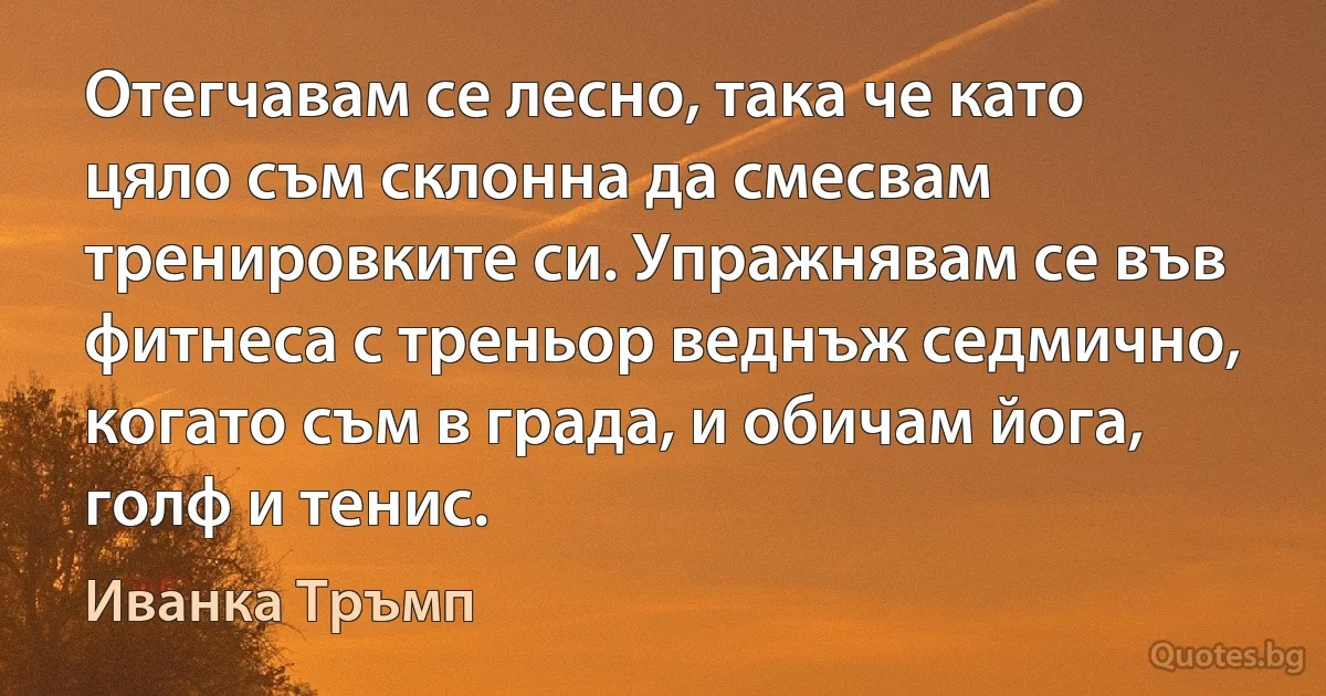 Отегчавам се лесно, така че като цяло съм склонна да смесвам тренировките си. Упражнявам се във фитнеса с треньор веднъж седмично, когато съм в града, и обичам йога, голф и тенис. (Иванка Тръмп)