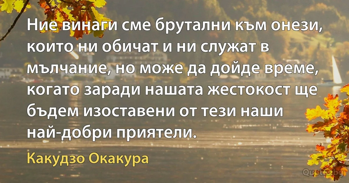 Ние винаги сме брутални към онези, които ни обичат и ни служат в мълчание, но може да дойде време, когато заради нашата жестокост ще бъдем изоставени от тези наши най-добри приятели. (Какудзо Окакура)