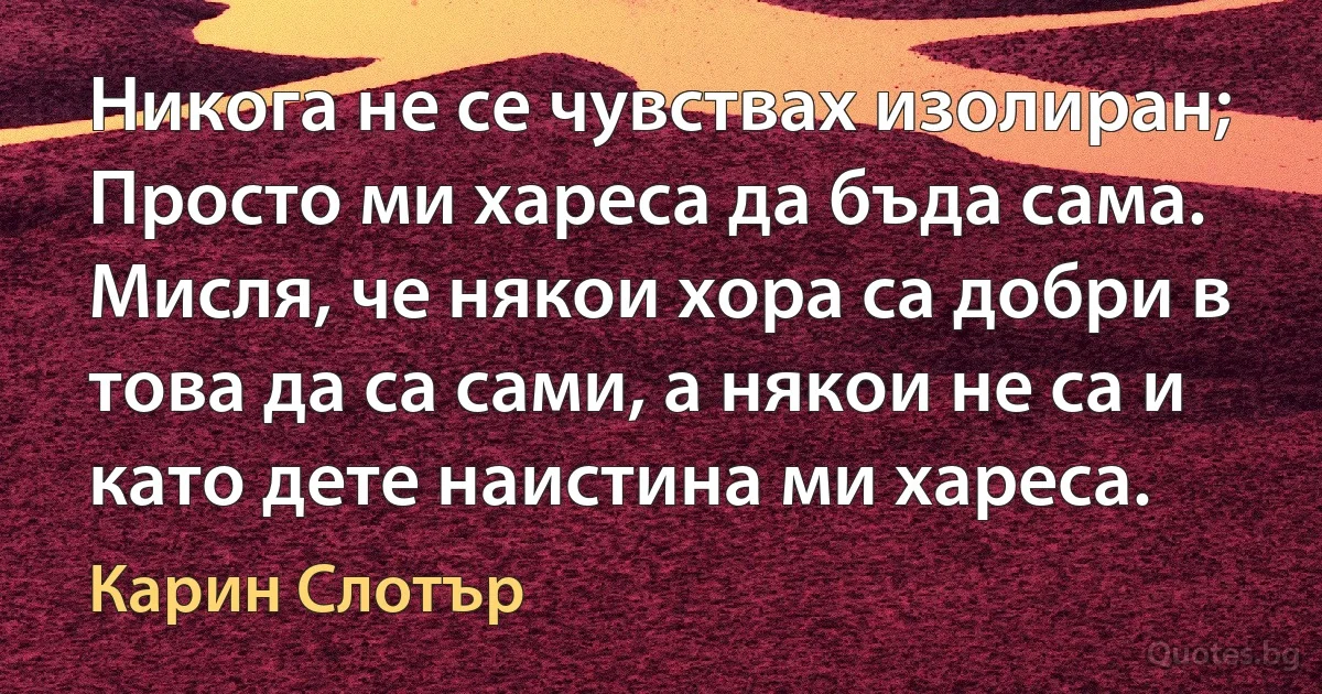 Никога не се чувствах изолиран; Просто ми хареса да бъда сама. Мисля, че някои хора са добри в това да са сами, а някои не са и като дете наистина ми хареса. (Карин Слотър)