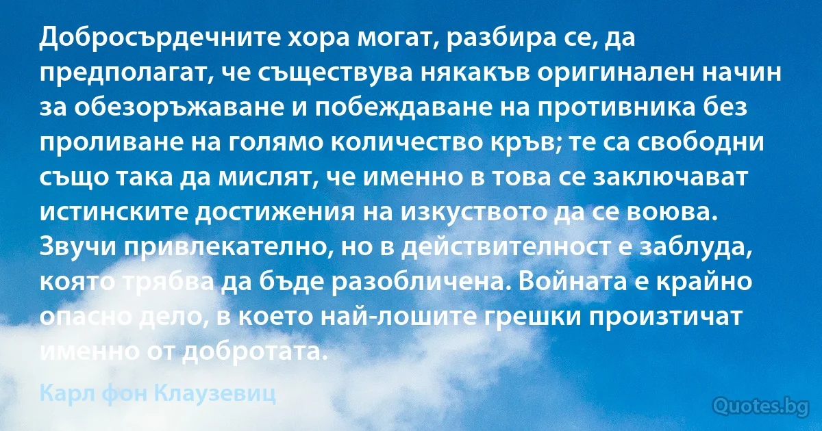 Добросърдечните хора могат, разбира се, да предполагат, че съществува някакъв оригинален начин за обезоръжаване и побеждаване на противника без проливане на голямо количество кръв; те са свободни също така да мислят, че именно в това се заключават истинските достижения на изкуството да се воюва. Звучи привлекателно, но в действителност е заблуда, която трябва да бъде разобличена. Войната е крайно опасно дело, в което най-лошите грешки произтичат именно от добротата. (Карл фон Клаузевиц)