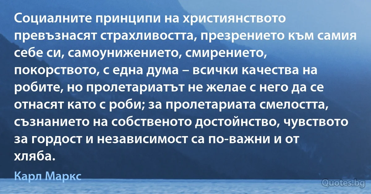 Социалните принципи на християнството превъзнасят страхливостта, презрението към самия себе си, самоунижението, смирението, покорството, с една дума – всички качества на робите, но пролетариатът не желае с него да се отнасят като с роби; за пролетариата смелостта, съзнанието на собственото достойнство, чувството за гордост и независимост са по-важни и от хляба. (Карл Маркс)