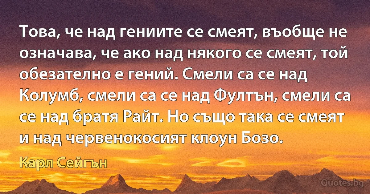 Това, че над гениите се смеят, въобще не означава, че ако над някого се смеят, той обезателно е гений. Смели са се над Колумб, смели са се над Фултън, смели са се над братя Райт. Но също така се смеят и над червенокосият клоун Бозо. (Карл Сейгън)