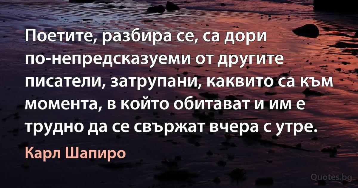 Поетите, разбира се, са дори по-непредсказуеми от другите писатели, затрупани, каквито са към момента, в който обитават и им е трудно да се свържат вчера с утре. (Карл Шапиро)