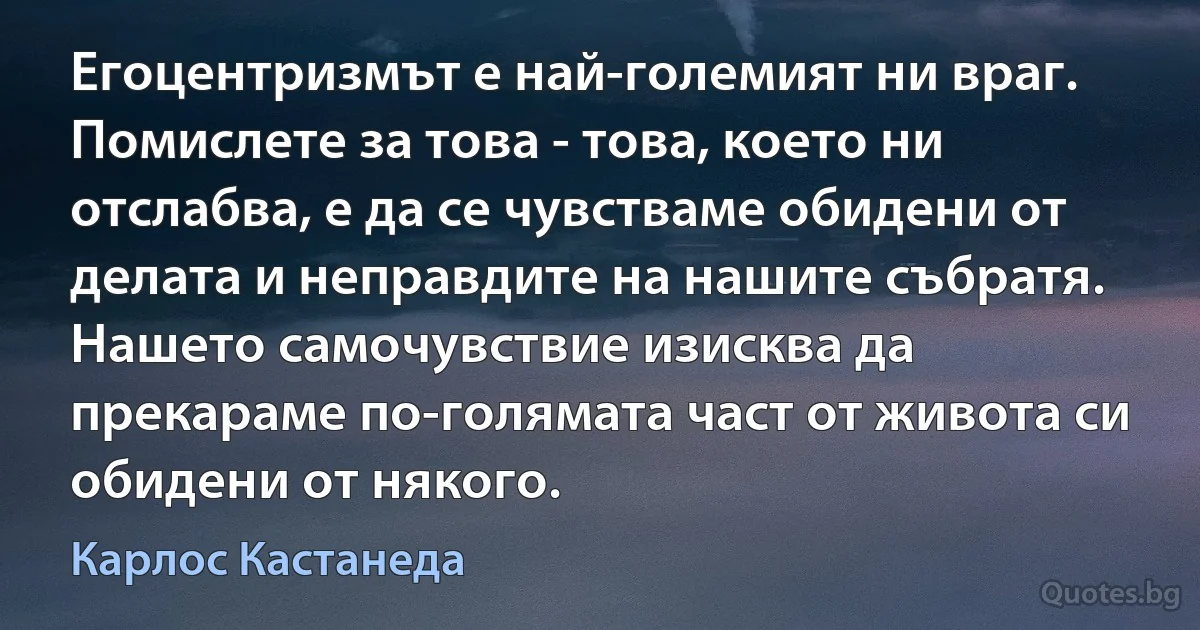 Егоцентризмът е най-големият ни враг. Помислете за това - това, което ни отслабва, е да се чувстваме обидени от делата и неправдите на нашите събратя. Нашето самочувствие изисква да прекараме по-голямата част от живота си обидени от някого. (Карлос Кастанеда)