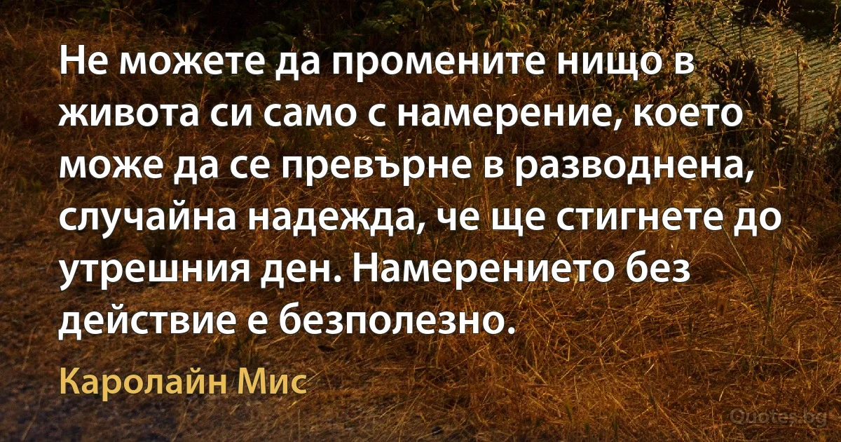 Не можете да промените нищо в живота си само с намерение, което може да се превърне в разводнена, случайна надежда, че ще стигнете до утрешния ден. Намерението без действие е безполезно. (Каролайн Мис)