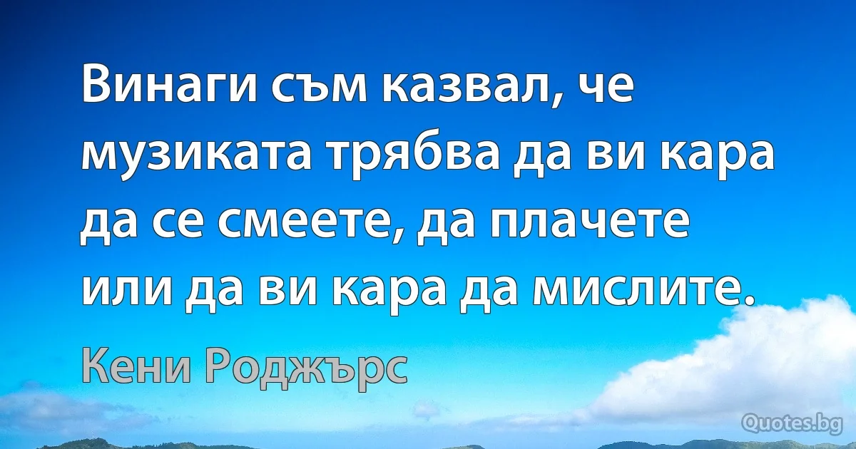 Винаги съм казвал, че музиката трябва да ви кара да се смеете, да плачете или да ви кара да мислите. (Кени Роджърс)