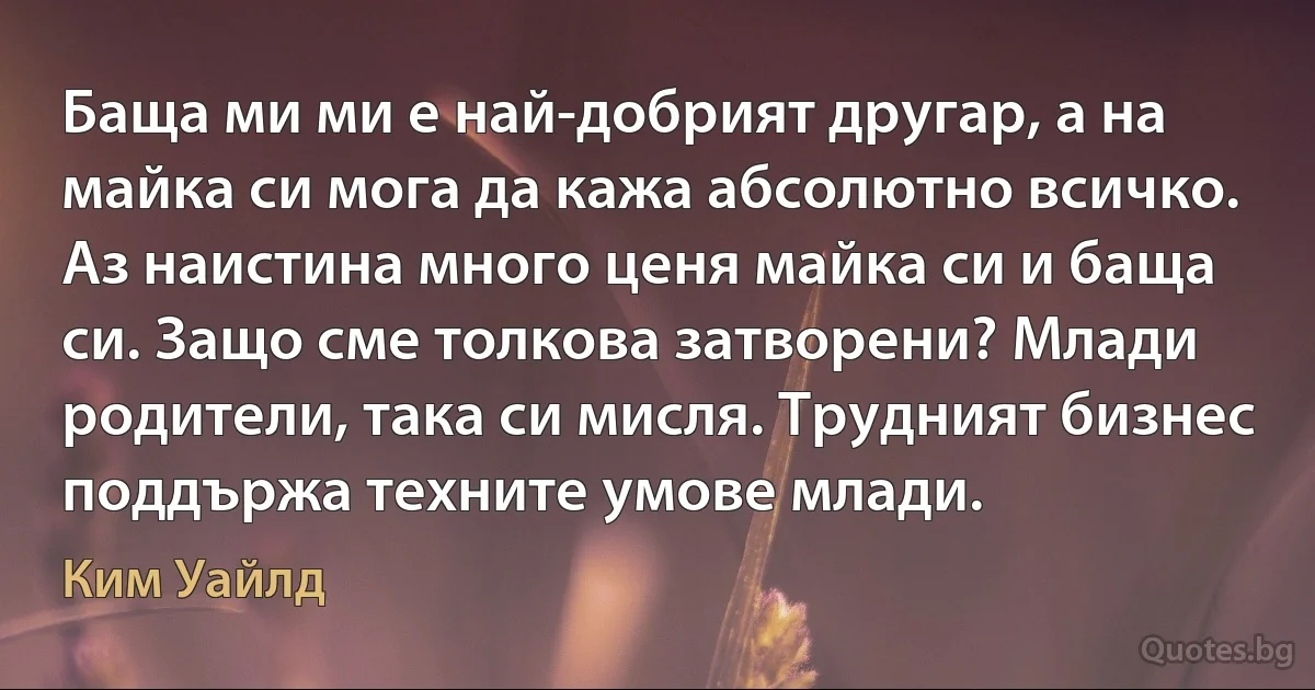 Баща ми ми е най-добрият другар, а на майка си мога да кажа абсолютно всичко. Аз наистина много ценя майка си и баща си. Защо сме толкова затворени? Млади родители, така си мисля. Трудният бизнес поддържа техните умове млади. (Ким Уайлд)