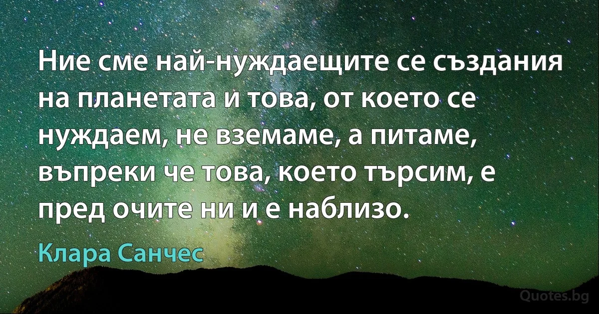 Ние сме най-нуждаещите се създания на планетата и това, от което се нуждаем, не вземаме, а питаме, въпреки че това, което търсим, е пред очите ни и е наблизо. (Клара Санчес)