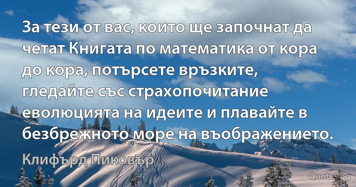 За тези от вас, които ще започнат да четат Книгата по математика от кора до кора, потърсете връзките, гледайте със страхопочитание еволюцията на идеите и плавайте в безбрежното море на въображението. (Клифърд Пиковър)