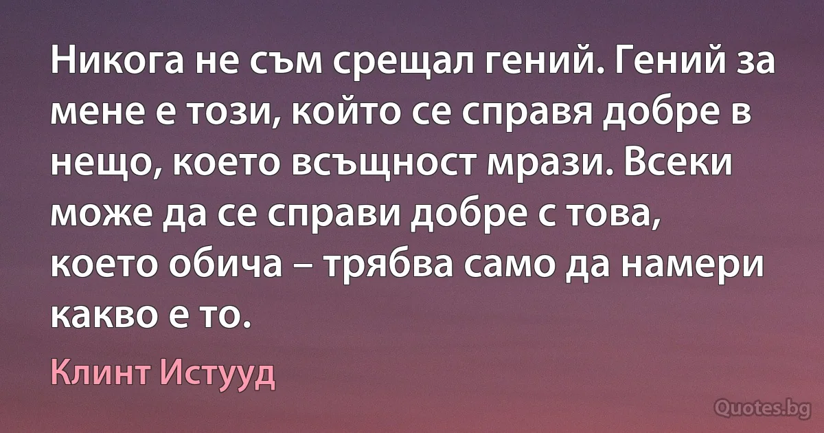 Никога не съм срещал гений. Гений за мене е този, който се справя добре в нещо, което всъщност мрази. Всеки може да се справи добре с това, което обича – трябва само да намери какво е то. (Клинт Истууд)