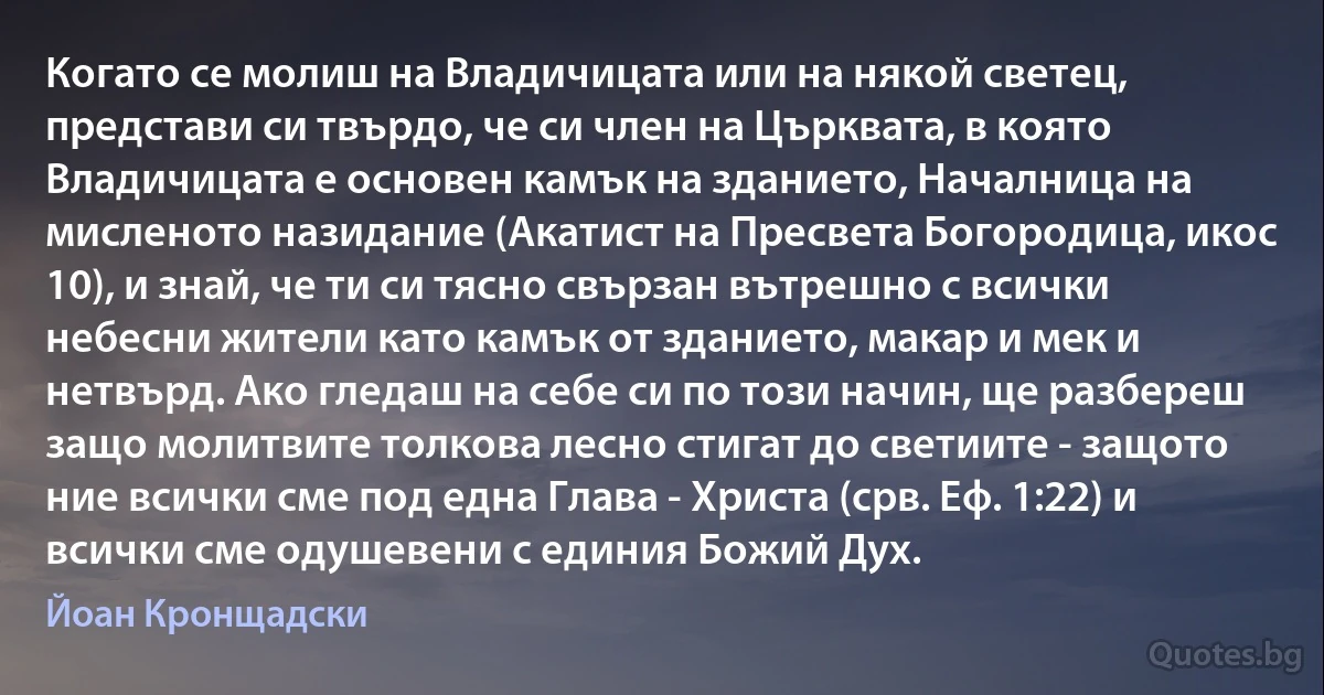 Когато се молиш на Владичицата или на някой светец, представи си твърдо, че си член на Църквата, в която Владичицата е основен камък на зданието, Началница на мисленото назидание (Акатист на Пресвета Богородица, икос 10), и знай, че ти си тясно свързан вътрешно с всички небесни жители като камък от зданието, макар и мек и нетвърд. Ако гледаш на себе си по този начин, ще разбереш защо молитвите толкова лесно стигат до светиите - защото ние всички сме под една Глава - Христа (срв. Еф. 1:22) и всички сме одушевени с единия Божий Дух. (Йоан Кронщадски)