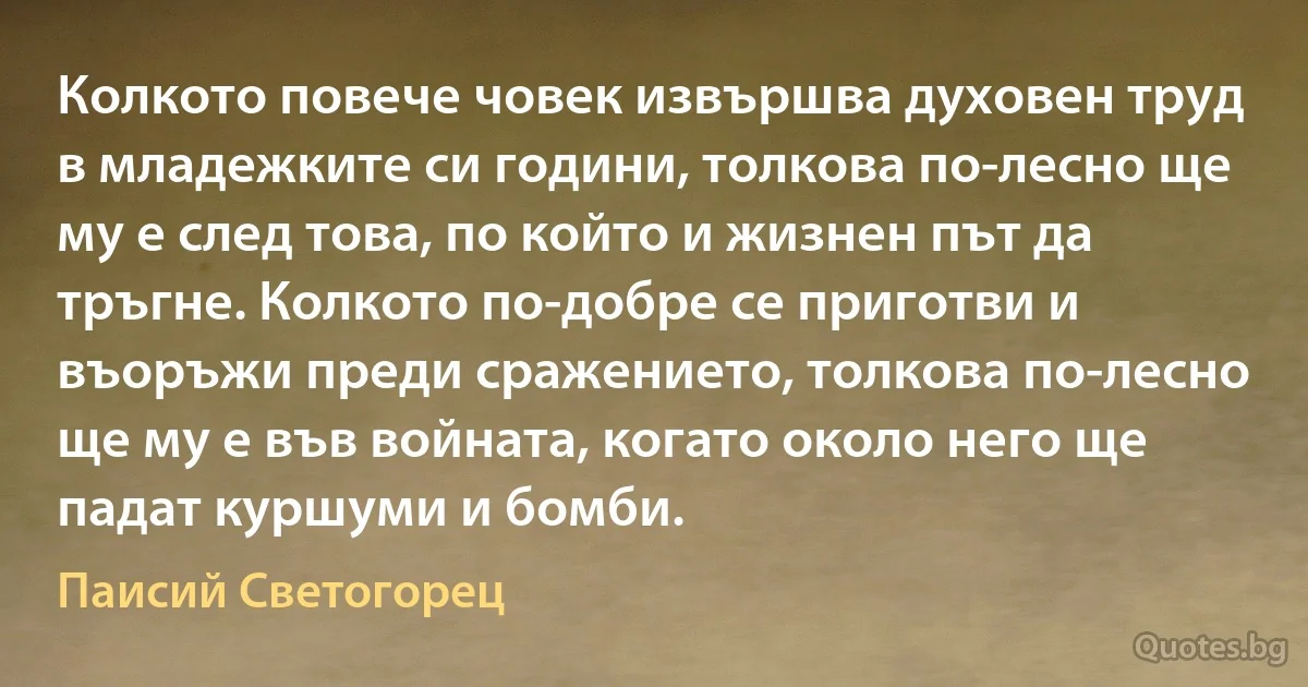 Колкото повече човек извършва духовен труд в младежките си години, толкова по-лесно ще му е след това, по който и жизнен път да тръгне. Колкото по-добре се приготви и въоръжи преди сражението, толкова по-лесно ще му е във войната, когато около него ще падат куршуми и бомби. (Паисий Светогорец)