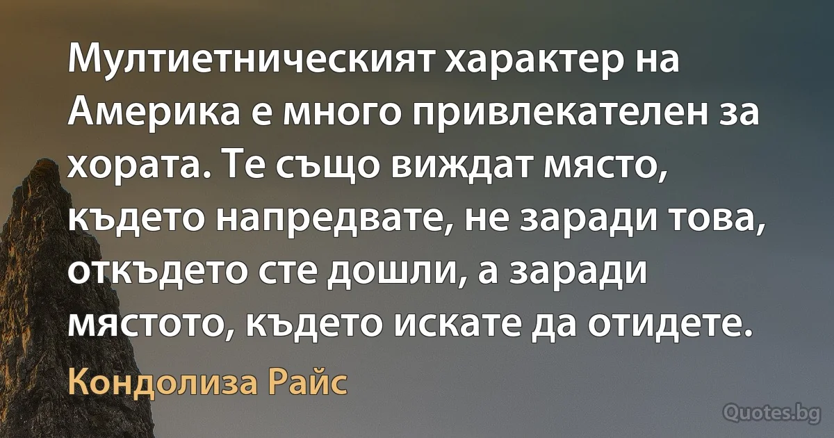 Мултиетническият характер на Америка е много привлекателен за хората. Те също виждат място, където напредвате, не заради това, откъдето сте дошли, а заради мястото, където искате да отидете. (Кондолиза Райс)