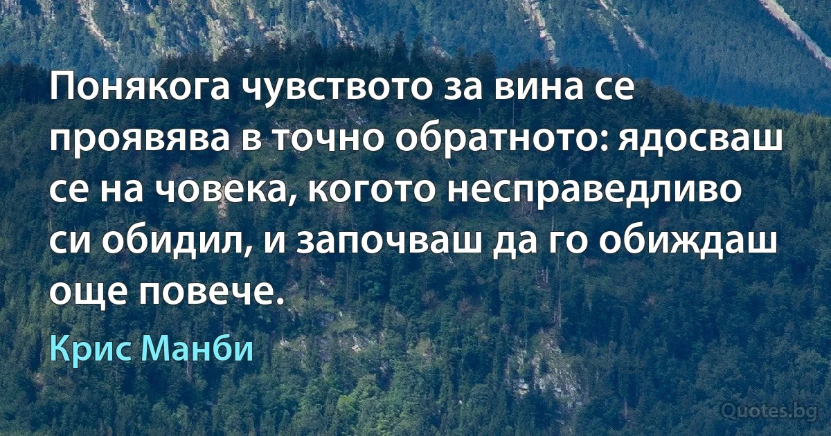 Понякога чувството за вина се проявява в точно обратното: ядосваш се на човека, когото несправедливо си обидил, и започваш да го обиждаш още повече. (Крис Манби)