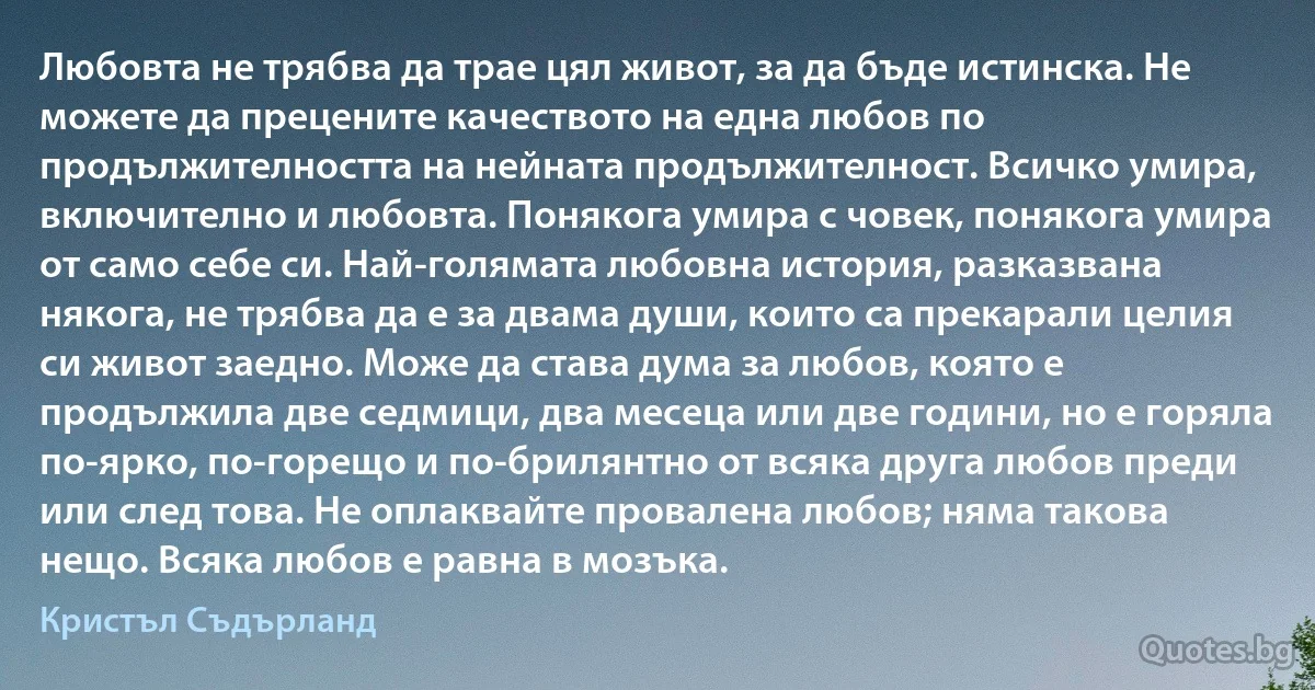 Любовта не трябва да трае цял живот, за да бъде истинска. Не можете да прецените качеството на една любов по продължителността на нейната продължителност. Всичко умира, включително и любовта. Понякога умира с човек, понякога умира от само себе си. Най-голямата любовна история, разказвана някога, не трябва да е за двама души, които са прекарали целия си живот заедно. Може да става дума за любов, която е продължила две седмици, два месеца или две години, но е горяла по-ярко, по-горещо и по-брилянтно от всяка друга любов преди или след това. Не оплаквайте провалена любов; няма такова нещо. Всяка любов е равна в мозъка. (Кристъл Съдърланд)