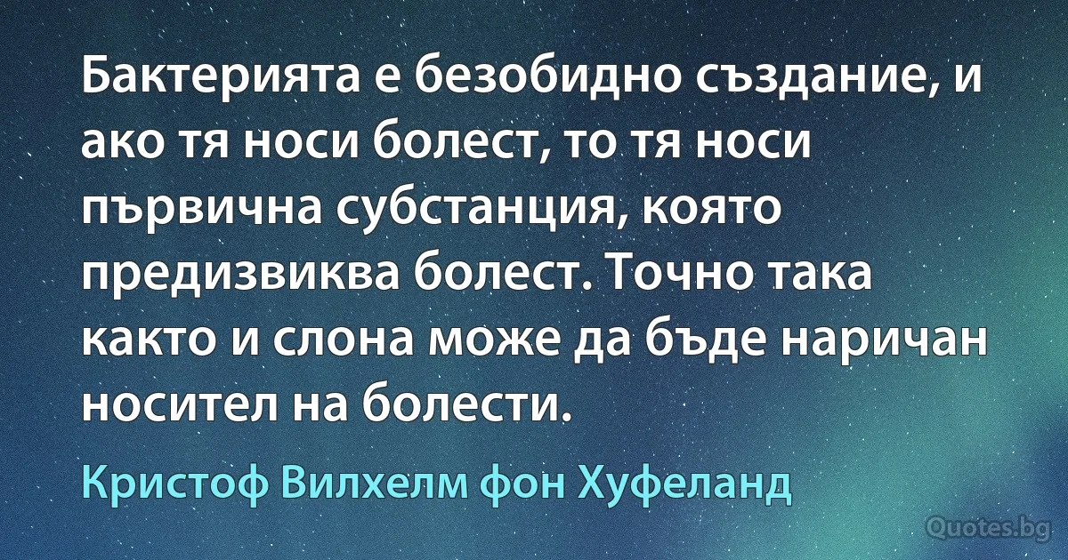 Бактерията е безобидно създание, и ако тя носи болест, то тя носи първична субстанция, която предизвиква болест. Точно така както и слона може да бъде наричан носител на болести. (Кристоф Вилхелм фон Хуфеланд)