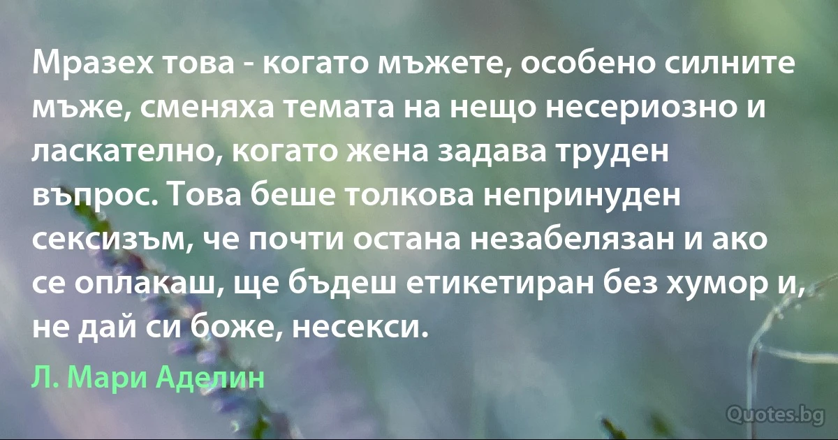 Мразех това - когато мъжете, особено силните мъже, сменяха темата на нещо несериозно и ласкателно, когато жена задава труден въпрос. Това беше толкова непринуден сексизъм, че почти остана незабелязан и ако се оплакаш, ще бъдеш етикетиран без хумор и, не дай си боже, несекси. (Л. Мари Аделин)