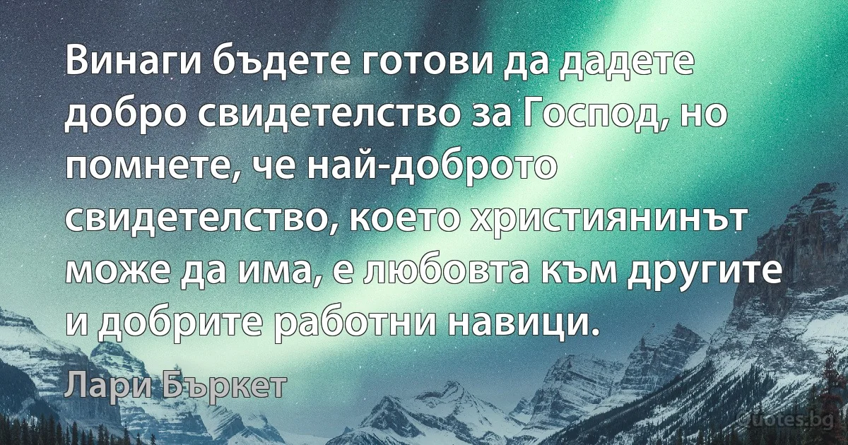 Винаги бъдете готови да дадете добро свидетелство за Господ, но помнете, че най-доброто свидетелство, което християнинът може да има, е любовта към другите и добрите работни навици. (Лари Бъркет)