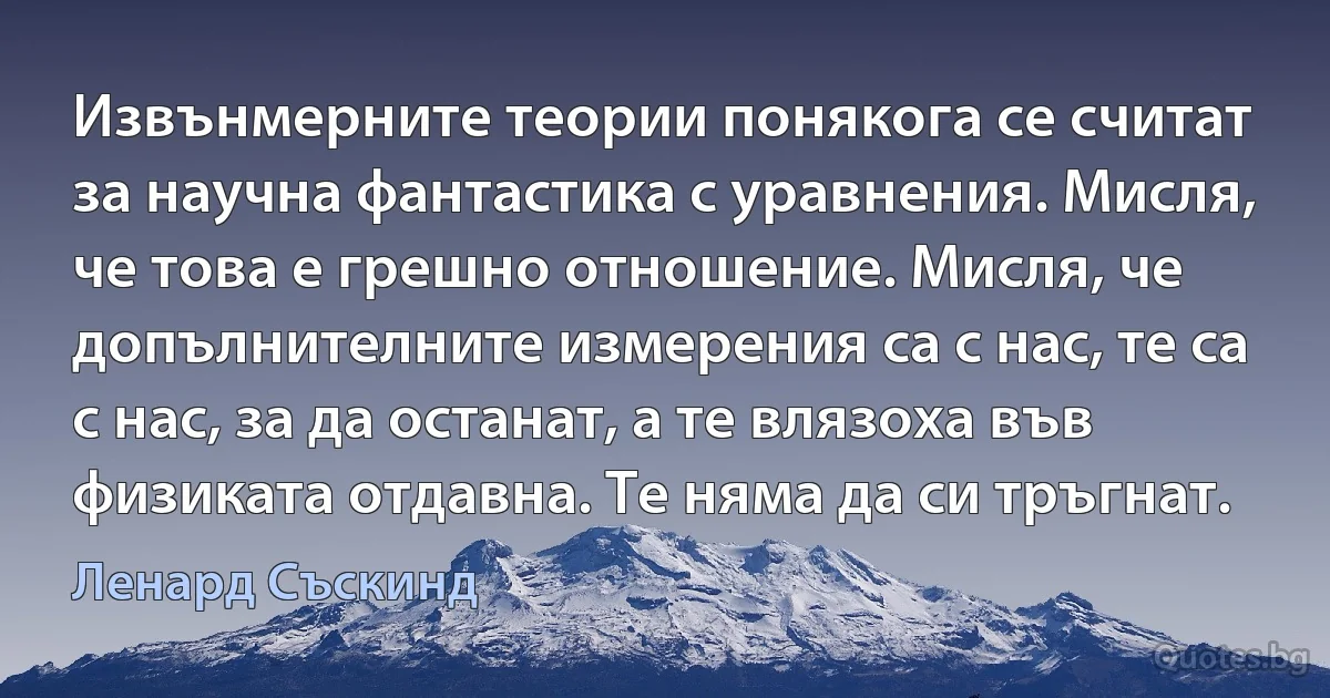 Извънмерните теории понякога се считат за научна фантастика с уравнения. Мисля, че това е грешно отношение. Мисля, че допълнителните измерения са с нас, те са с нас, за да останат, а те влязоха във физиката отдавна. Те няма да си тръгнат. (Ленард Съскинд)