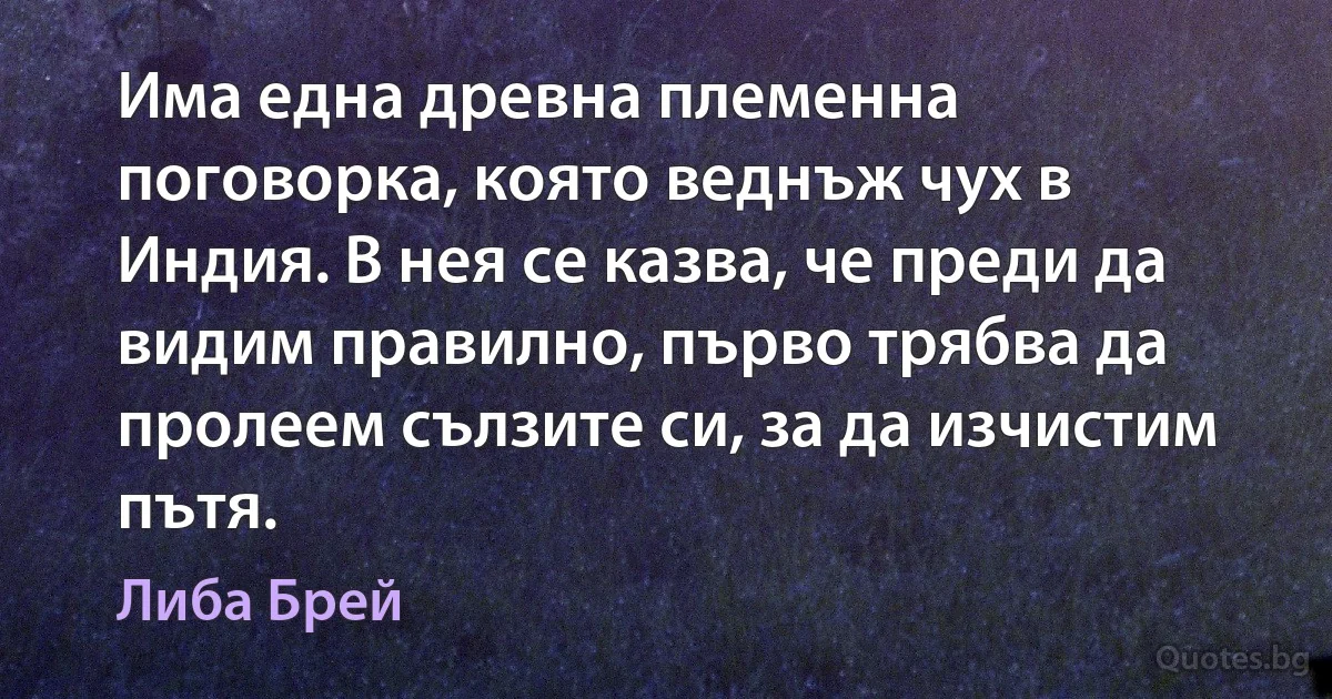 Има една древна племенна поговорка, която веднъж чух в Индия. В нея се казва, че преди да видим правилно, първо трябва да пролеем сълзите си, за да изчистим пътя. (Либа Брей)