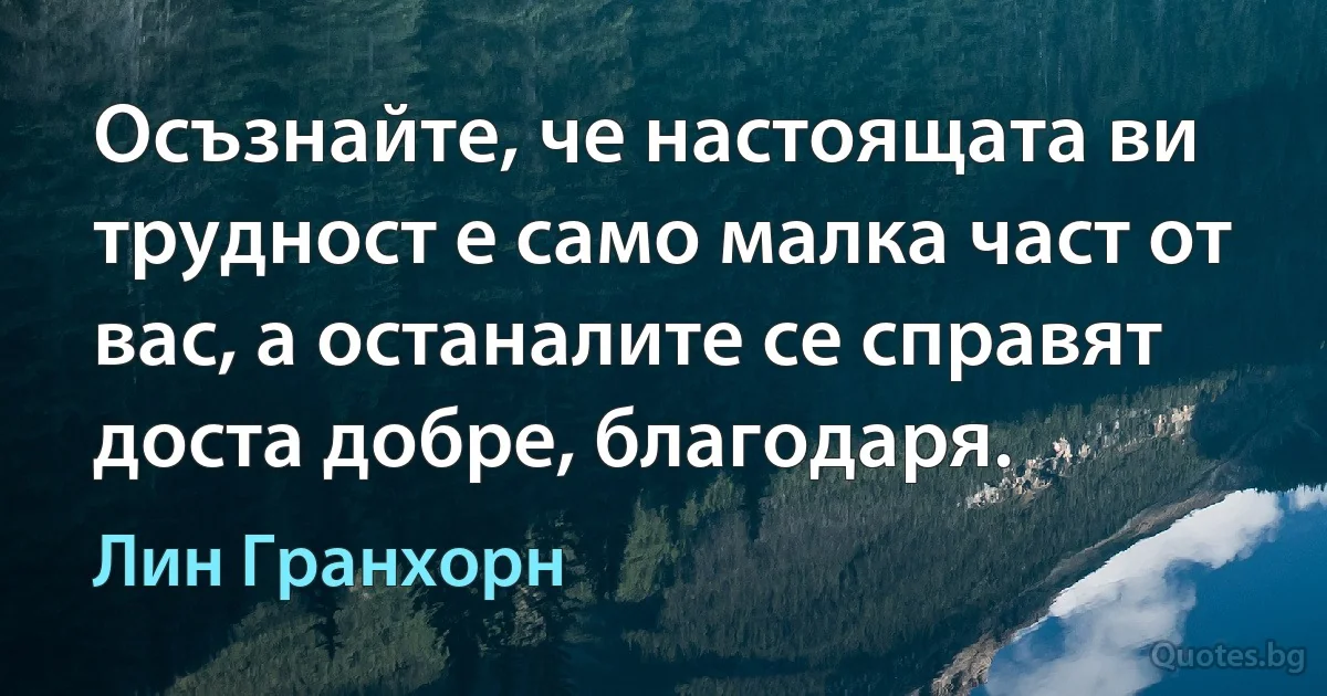 Осъзнайте, че настоящата ви трудност е само малка част от вас, а останалите се справят доста добре, благодаря. (Лин Гранхорн)