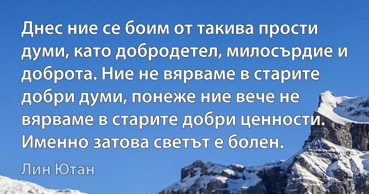 Днес ние се боим от такива прости думи, като добродетел, милосърдие и доброта. Ние не вярваме в старите добри думи, понеже ние вече не вярваме в старите добри ценности. Именно затова светът е болен. (Лин Ютан)