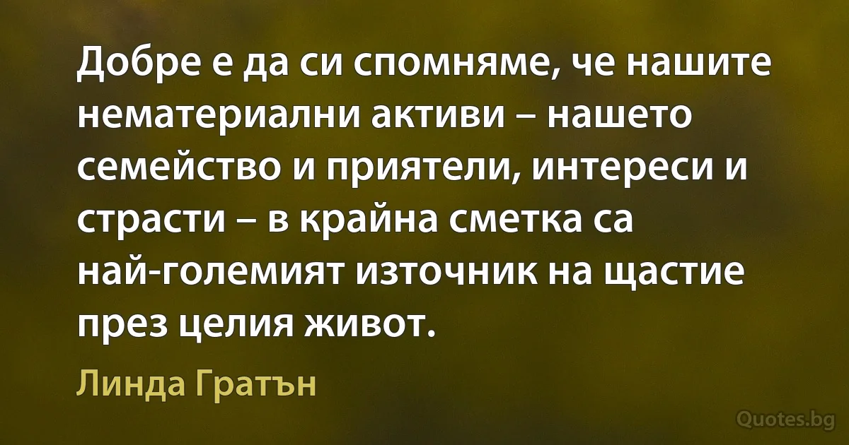 Добре е да си спомняме, че нашите нематериални активи – нашето семейство и приятели, интереси и страсти – в крайна сметка са най-големият източник на щастие през целия живот. (Линда Гратън)