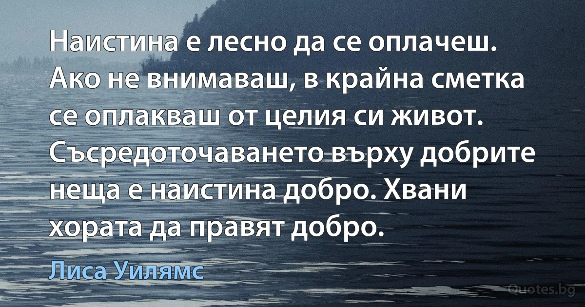 Наистина е лесно да се оплачеш. Ако не внимаваш, в крайна сметка се оплакваш от целия си живот. Съсредоточаването върху добрите неща е наистина добро. Хвани хората да правят добро. (Лиса Уилямс)