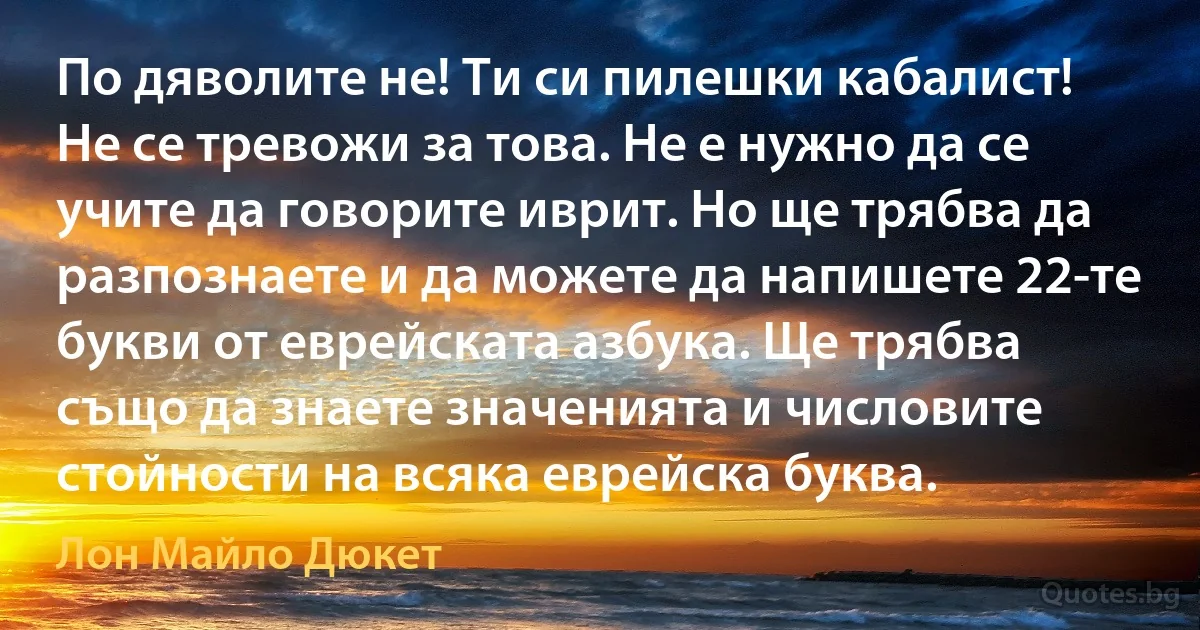 По дяволите не! Ти си пилешки кабалист! Не се тревожи за това. Не е нужно да се учите да говорите иврит. Но ще трябва да разпознаете и да можете да напишете 22-те букви от еврейската азбука. Ще трябва също да знаете значенията и числовите стойности на всяка еврейска буква. (Лон Майло Дюкет)