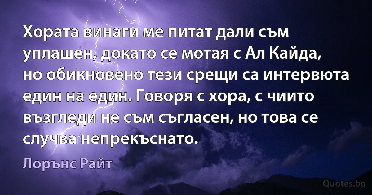 Хората винаги ме питат дали съм уплашен, докато се мотая с Ал Кайда, но обикновено тези срещи са интервюта един на един. Говоря с хора, с чиито възгледи не съм съгласен, но това се случва непрекъснато. (Лорънс Райт)