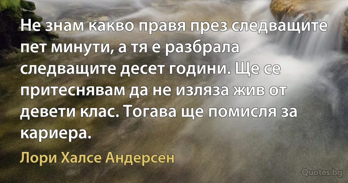 Не знам какво правя през следващите пет минути, а тя е разбрала следващите десет години. Ще се притеснявам да не изляза жив от девети клас. Тогава ще помисля за кариера. (Лори Халсе Андерсен)